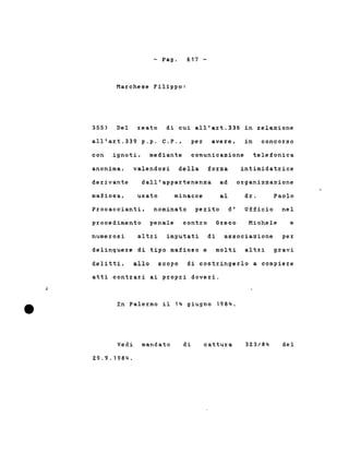 - Pago
Marchese Filippo:
617 -
355) Del reato di cui all'art.336 in relazione
all'art.339 p.p. C.P., per avere, in concorso
con ignoti. mediante comunicazione telefonica
anonima, valendosi della forza intimidatrice
derivante dall'appartenenza ad organizzazione
mafiosa, usato minacce al dr. Paolo
Procaccianti, nominato perito d' Ufficio nel
procedimento penale contro Greco Michele e
numerosi altzi imputati di associazione per
delinquere di tipo mafioso e molti altri gravi
delitti. allo scopo di costringerlo a compiere
j
atti contrari ai propri doveri.
In Palermo il 14 giugno 1984.
Vedi mandato
29.9.1984.
di cattura 32.3/84 del
 