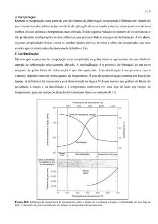 10.5
4 Recuperação:
Durante a recuperação, uma parte da energia interna de deformação armazenada é liberada em virtude do
movimento das discordâncias (na ausência da aplicação de uma tensão externa), como resultado de uma
melhor difusão atômica a temperatura mais elevada. Existe alguma redução no número de discordâncias e
são produzidas configurações de discordâncias, que possuem baixas energias de deformação. Além disso,
algumas propriedades físicas como as condutividades elétrica, térmica e afins são recuperadas aos seus
estados que existiam antes do processo de trabalho a frio.
5 Recristalização:
Mesmo após o processo de recuperação estar completado, os grãos ainda se apresentam em um estado de
energia de deformação relativamente elevado. A recristalização é o processo de formação de um novo
conjunto de grãos livres de deformação e que são equiaxiais. A recristalização é um processo cuja a
extensão depende tanto do tempo quanto da temperatura. O grau de recristalização aumenta em função do
tempo. A influência da temperatura está demonstrada na figura 10.6 que mostra um gráfico do limite de
resistência à tração e da ductilidade ( à temperatura ambiente) em uma liga de latão em função da
temperatura, para um tempo de duração do tratamento térmico constante de 1 h.
Figura 10.6: Influência da temperatura de recozimento sobre o limite de resistência a tração e a ductilidade de uma liga de
latão. O tamanho de grão está indicado em função da temperatura de recozimento.
 