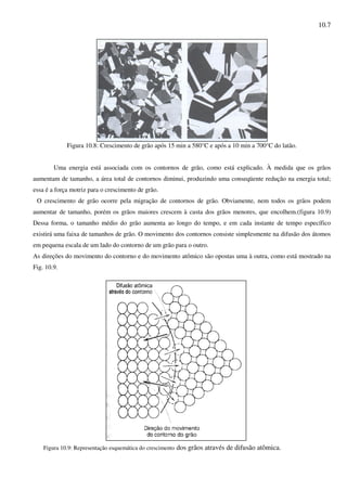 10.7
Figura 10.8: Crescimento de grão após 15 min a 580°C e após a 10 min a 700°C do latão.
Uma energia está associada com os contornos de grão, como está explicado. À medida que os grãos
aumentam de tamanho, a área total de contornos diminui, produzindo uma conseqüente redução na energia total;
essa é a força motriz para o crescimento de grão.
O crescimento de grão ocorre pela migração de contornos de grão. Obviamente, nem todos os grãos podem
aumentar de tamanho, porém os grãos maiores crescem à custa dos grãos menores, que encolhem.(figura 10.9)
Dessa forma, o tamanho médio do grão aumenta ao longo do tempo, e em cada instante de tempo específico
existirá uma faixa de tamanhos de grão. O movimento dos contornos consiste simplesmente na difusão dos átomos
em pequena escala de um lado do contorno de um grão para o outro.
As direções do movimento do contorno e do movimento atômico são opostas uma à outra, como está mostrado na
Fig. 10.9.
Figura 10.9: Representação esquemática do crescimento dos grãos através de difusão atômica.
 