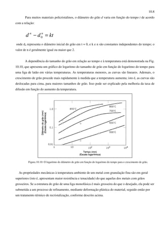 10.8
Para muitos materiais policristalinos, o diâmetro do grão d varia em função do tempo t de acordo
com a relação:
ktdd nn
=− 0
onde do representa o diâmetro inicial do grão em t = 0, e k e n são constantes independentes do tempo; o
valor de n é geralmente igual ou maior que 2.
A dependência do tamanho do grão em relação ao tempo e à temperatura está demonstrada na Fig.
10.10, que apresenta um gráfico do logaritmo do tamanho de grão em função do logaritmo do tempo para
uma liga de latão em várias temperaturas. As temperaturas menores, as curvas são lineares. Ademais, o
crescimento de grão procede mais rapidamente à medida que a temperatura aumenta; isto é, as curvas são
deslocadas para cima, para maiores tamanhos de grão. Isso pode ser explicado pela melhoria da taxa de
difusão em função do aumento da temperatura.
Figura 10.10: O logaritmo do diâmetro de grão em função do logaritmo do tempo para o crescimento de grão.
As propriedades mecânicas à temperatura ambiente de um metal com granulação fina são em geral
superiores (isto é, apresentam maior resistência e tenacidade) do que aquelas dos metais com grãos
grosseiros. Se a estrutura do grão de uma liga monofásica é mais grosseira do que o desejado, ela pode ser
submetida a um processo de refinamento, mediante deformação plástica do material, seguido então por
um tratamento térmico de recristalização, conforme descrito acima.
 