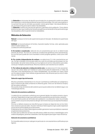 Capítulo 4 - Genética

La Selección es el proceso de decidir que animales de una generación podrán ser padres
de la siguiente y cuantos descendientes se permitirá que tengan. No crea nuevos genes sino que permite que los animales que poseen ciertos genes dejen más descendientes y,
así, aumenta la frecuencia de los alelos más deseables.
La Selección modifica las frecuencias génicas y genotipos de la población. Como efecto
podríamos decir que modifica las frecuencias génicas aumentando la frecuencia de los genes deseables y disminuyendo la de los indeseables.

Métodos de Selección
Natural: se basa en la forma de supervivencia para el más apto. Se destaca la supremacía
del vigor.
Artificial: es la practicada por el hombre, haciendo resaltar, formas, color, aptitudes para
determinados trabajos, etc.
La selección artificial puede ser:
A- En tandem o escalonada: selección de una característica por vez en un determinado
período de tiempo. No toma en cuenta las correlaciones genéticas entre características,
es muy fácil pero puede dar como resultado un lento progreso genético, tanto como ineficiente.
B- Por niveles independientes de rechazo: se seleccionan 2 ó más características por
vez. Se fijan umbrales mínimos para cada una y solo los animales que las poseen son seleccionados. Se tarda menos tiempo, es muy rígido es el camino más práctico para seleccionar por múltiples características. Muchos criadores usan esta técnica sin saberlo
.
C- Por índices de selección o índices de mérito neto: se seleccionan 2 ó más características por vez y éstas deben ser medidas en cada animal cada año elaborando un índice. Da
más peso a las características con mayor heredabilidad. Los animales con mayor índice
son los seleccionados. Este método es generalmente más eficiente que los otros 2 métodos y es más flexible.
Selección según tipo de herencia
Muchos caracteres importantes en la cría son cuantitativos (codificados por poligenes) y
bajo la influencia del medio ambiente en diferente grado. Otros son de herencia simple y
de naturaleza cualitativa.
De acuerdo al tipo de herencia del carácter que se quiera seleccionar se deberá seguir una
metodología distinta.
Selección de caracteres cualitativos
La selección por caracteres cualitativos es en general rápida si se realiza correcta y rigurosamente. Dependerá si el gen que codifica dicha característica es dominante o recesivo.
Si es dominante podrá ser eliminado de la población si se descartan todos los animales
que lo posean ya que la sola presencia del gen dominante hace que se exprese fenotípicamente.
Eliminar un defecto recesivo es más difícil ya que no basta con dejar de criar con los individuos recesivos para ese alelo. Al existir individuos heterocigotos el gen puede reaperecer
ya que se encuentra tapado por el dominante.
Al aparearse dos animales heterocigotos pueden generarse nuevos portadores o aparecer
en generaciones posteriores.
En este caso la selección se hace más dificultosa y debe recurrirse a metodologías como
análisis de pedigree, parientes colaterales o test de progenie para lograr mayor eficiencia.
Selección de caracteres cuantitativos
Es imposible seleccionar por cada gen en particular en una característica codificada por poligenes.

Consejo de Jueces - FCA - 2011

69

 