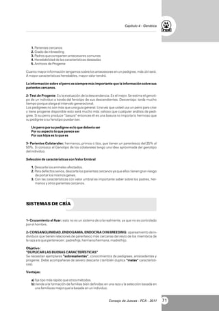 Capítulo 4 - Genética

1. Parientes cercanos
2. Grado de inbreeding
3. Padres que comparten antecesores comunes
4. Heredabilidad de las características deseadas
5. Archivos de Progenie
Cuanto mayor información tengamos sobre los antecesores en un pedigree, más útil será.
A mayor características heredables, mayor valor tendrá.
La información sobre el perro es siempre más importante que la información sobre sus
parientes cercanos.
2- Test de Progenie: Es la evaluación de la descendencia. Es el mejor. Se estima el genotipo de un individuo a través del fenotipo de sus descendientes. Desventaja: tarda mucho
tiempo porque alarga el intervalo generacional.
Los pedigrees no son más que una guía general. Una vez que usted usa un perro para criar
y tiene progenie disponible esto será mucho más valioso que cualquier análisis de pedigree. Si su perro produce “basura” entonces él es una basura no importa lo hermoso que
su pedigree o su fenotipo puedan ser.
Un perro por su pedigree es lo que debería ser
Por su aspecto lo que parece ser
Por sus hijos es lo que es
3- Parientes Colaterales: hermanos, primos o tíos, que tienen un parentesco del 25% al
50%. Si conozco el Genotipo de los colaterales tengo una idea aproximada del genotipo
del individuo.
Selección de características con Valor Umbral
1. Descarte los animales afectados.
2. Para defectos serios, descarte los parientes cercanos ya que ellos tienen gran riesgo
de portar los mismos genes.
3. Con las características con valor umbral es importante saber sobre los padres, hermanos y otros parientes cercanos.

SISTEMAS DE CRÍA

1- Cruzamiento al Azar: esto no es un sistema de cría realmente, ya que no es controlado
por el hombre.
2- CONSANGUINIDAD, ENDOGAMIA, ENDOCRIA O IN BREEDING: apareamiento de individuos que tienen relaciones de parentesco más cercanas del resto de los miembros de
la raza a la que pertenecen: padre/hija, hermano/hermana, madre/hijo.
Objetivo:
“DUPLICAR LAS BUENAS CARACTERÍSTICAS”
Se necesitan ejemplares “sobresalientes”, conocimientos de pedigrees, antecedentes y
progenie. Debe acompañarse de severo descarte ( también duplica “malas” características).
Ventajas:
a) fija tipo más rápido que otros métodos.
b) tiende a la formación de familias bien definidas en una raza y la selección basada en
una familia es mejor que la basada en un individuo.

Consejo de Jueces - FCA - 2011

71

 