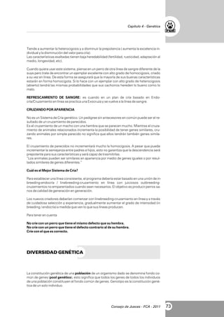Capítulo 4 - Genética

Tiende a aumentar la heterocigosis y a disminuir la prepotencia ( aumenta la excelencia individual y la disminución del valor para cría).
Las características exaltadas tienen baja heredabilidad (fertilidad, rusticidad, adaptación al
medio, longevidad, etc).
Cuando quiera usar este sistema, piense en un perro de otra línea de sangre diferente de la
suya pero trate de encontrar un ejemplar excelente con alto grado de homocigosis, criado
a su vez en línea. De esta forma se asegurará que la mayoría de sus buenas características
estarán en forma homocigota. Si lo hace con un ejemplar con alto grado de heterocigosis
(abierto) tendrá las mismas probabilidades que sus cachorros hereden lo bueno como lo
malo.
REFRESCAMIENTO DE SANGRE: es cuando en un plan de cría basado en Endocría/Cruzamiento en línea se practica una Exocruza y se vuelve a la línea de sangre.
CRUZANDO POR APARIENCIA
No es un Sistema de Cría genético. Un pedigree sin antecesores en común puede ser el resultado de un cruzamiento de parecidos.
Es el cruzamiento de un macho con una hembra que se parecen mucho. Mientras el cruzamiento de animales relacionados incrementa la posibilidad de tener genes similares, cruzando animales por simple parecido no significa que ellos tendrán también genes similares.
El cruzamiento de parecidos no incrementará mucho la homocigosis. A pesar que puede
incrementar la semejanza entre padres e hijos, esto no garantiza que la descendencia será
prepotente para sus características y será capaz de trasmitirlas.
“Los animales pueden ser similares en apariencia por medio de genes iguales o por resultados similares de genes diferentes.”
Cuál es el Mejor Sistema de Cría?
Para establecer una línea consistente, el programa debería estar basado en una unión de inbreeding-endocría / linebreeding-cruzamiento en línea con juiciosos outbreedingcruzamientos no emparentados cuando sean necesarios. El objetivo es producir perros sanos de calidad de generación en generación.
Los nuevos criadores deberían comenzar con linebreeding-cruzamiento en línea y a través
de cuidadosa selección y experiencia, gradualmente aumentar el grado de intensidad (in
breeding / endocría) a medida que ven lo que sus líneas producen.
Para tener en cuenta
No críe con un perro que tiene el mismo defecto que su hembra.
No críe con un perro que tiene el defecto contrario al de su hembra.
Críe con el que es correcto.

DIVERSIDAD GENÉTICA

La constitución genética de una población de un organismo dado se denomina fondo común de genes (pool genético), esto significa que todos los genes de todos los individuos
de una población constituyen el fondo común de genes. Genotipo es la constitución genética de un solo individuo.

Consejo de Jueces - FCA - 2011

73

 