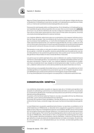 Capítulo 4 - Genética

Algunos Clubes Especialistas de diferentes razas en el mundo apoyan códigos de ética para desalentar el inbreeding (cruzamiento cerrado) o el linebreeding (cruzamiento en línea),
como un intento de incrementar la diversidad genética de una raza.
Esta posición está basada sobre una falsa premisa. Ni el inbreeding ni el linebreeding causan la pérdida de genes del pool genético de una raza. Esto ocurre a través de la selección
por el uso o no uso de los individuos de una raza. Si algunos criadores de una determinada
raza crían en línea sobre ciertos perros y otros crían en línea sobre otros perros, entonces
una amplia diversidad genética en la raza se mantiene.
Los criadores deberían seleccionar para sus cruzamientos a los mejores individuos de todas las líneas de sangre. Hay una tendencia de muchos criadores a cruzar con un macho
que no produzca hijos epilépticos, un macho libre de displasia de cadera, etc., o con el ganador tope de las exposiciones. Sin importar la popularidad de una raza, si cada uno sirve
con el mismo perro de stud por el motivo que sea (the popular sire syndrome) el pool genético derivará en la dirección de ese único perro y habrá pérdida de diversidad genética.
Demasiados cruces sobre un solo perro le darán al pool genético una extraordinaria dosis
de sus genes, y también de aquellos recesivos perjudiciales que él puede portar, que serán descubiertos en las posteriores generaciones. Esto puede causar futuras enfermedades genéticas relacionadas a la raza a través del efecto instaurado.
Los perros que son pobres ejemplos de su raza no deberían ser usados simplemente para
mantener la diversidad genética. Sus parientes con cualidades deseables podrían ser usados para mantenerla y mejorar la raza. Los criadores deberían concentrarse en la selección hacia el estándar de la raza, basado en el temperamento ideal, función y conformación, y deberían seleccionar en contra de los problemas de salud inherentes a la misma.
Qué constituye una aceptable diversidad versus una restringida? Los problemas con la diversidad genética en las poblaciones puras tienen que ver con la fijación de genes recesivos deletéreos que cuando se encuentran en homocigosis causan enfermedad.
Si no hay diversidad pero la homocigosis no es perjudicial, no afectará la salud de la raza.

CONSERVACIÓN GENÉTICA

Los problemas observados causados en algunas razas de un limitado pool genético han
apoyado el outbreeding-cuzamientos no emparentados de todos sus perros. Los estudios
en conservación genética han mostrado que esta práctica actualmente contribuye a la pérdida de la diversidad genética.
Cruzando uniformemente todas las líneas en una raza, se pueden eliminar las diferencias
entre ellas, y por lo tanto la diversidad entre los individuos.
El proceso de mantener líneas saludables o familias de perros con muchos criadores cruzando entre las líneas y volviendo luego a las suyas mantiene la diversidad del pool genético.
La raza Dobermann es grande y genéticamente diversa. La raza tiene un problema con la
enfermedad de von Willebrands, un desorden de la coagulación autosómico recesivo (no
ligado al sexo).Algunos investigadores estiman que alrededor del 60% de la misma puede
ser homocigota recesiva para ese gen defectivo, y la mayoría de los restantes perros pueden ser heterocigotas. Por lo tanto hay diversidad genética disminuida en esta raza en el locus de von Willebrands . Ahora existe un test y un programa de screening para los criadores. Ellos pueden identificar portadores y perros afectados, y disminuir la frecuencia del
gen defectivo a través de selección de descendientes normales controlados. No eliminando a los portadores, sino reemplazándolos por los normales, la diversidad genética será
conservada.

74

Consejo de Jueces - FCA - 2011

 