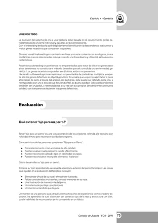 Capítulo 4 - Genética

UNIENDO TODO
La decisión del sistema de cría a usar debería estar basada en el conocimiento de las características de un perro individual y aquellas de sus antecesores.
Con el inbreeding-endocría podrá rápidamente identificar en la descendencia los buenos y
malos genes recesivos que comparten los padres.
Si usted usa el linebreeding-cruzamiento en línea y no esta contento con sus logros, cruce
con la línea menos relacionada a la suya creando una línea abierta y obtendrá así nuevas características.
Repetidos outbreeding-cruzamientos no emparentados para tratar de diluir los genes recesivos deletéreos no constituye el método deseable para el control de una enfermedad genética. Los genes recesivos no pueden ser diluidos, están o no presentes.
Haciendo outbreeeding-cruzamientos no emparentados de portadores multiplica y esparce el o los genes defectivos en el pool genético. Si se sabe que un perro es portador o tiene
alto riesgo de serlo a través del análisis del pedigree, éste puede ser retirado de la cría, y
reemplazado con uno o dos de sus descendientes de buena calidad. Estos descendientes
deberían ser cruzados, y reemplazados a su vez con sus propios descendientes de buena
calidad, con la esperanza de perder los genes defectivos.

Evaluación

Qué es tener "ojo para un perro?"

Tener "ojo para un perro" es una vieja expresión de los criadores referida a la persona con
habilidad innata para reconocer calidad en un perro.
Características de las personas que tienen "Ojo para un Perro":
l
Consistentemente crían animales de alta calidad.
l
Pueden evaluar cualquier perro rápida y fácilmente.
l
Pueden reconocer calidad y tipo en casi todas las razas.
l
Pueden reconocer el intangible elemento

"balance."

Cómo desarrollar su "ojo para un perro".
Entrene su "ojo" aprendiendo a evaluar la apariencia exterior del perro (fenotipo). Las cosas
que ayudan en la evaluación del fenotipo incluyen:
l
El estándar oficial de su raza y el estándar ilustrado.
l consideradas muy serias, serias y menores en su raza.
Faltas
lilustración de la anatomía del perro.
Una
l
Un sistema de puntaje y anotaciones
l
Un mentor entendido que lo guíe.

Un mentor es una persona que a través de muchos años de experiencia como criador y expositor, ha aprendido la sutil distinción del correcto tipo de la raza y estructura tan bien,
que la habilidad de reconocerlos se ha convertido en un hábito.

Consejo de Jueces - FCA - 2011

75

 