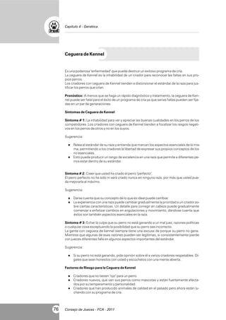Capítulo 4 - Genética

Ceguera de Kennel

Es una poderosa "enfermedad" que puede destruir un exitoso programa de cría.
La ceguera de Kennel es la inhabilidad de un criador para reconocer las faltas en sus propios perros.
Los criadores con ceguera de Kennel tienden a distorsionar el estándar de la raza para justificar los perros que crían.
Pronóstico: A menos que se haga un rápido diagnóstico y tratamiento, la ceguera de Kennel puede ser fatal para el éxito de un programa de cría ya que serias faltas pueden ser fijadas en un par de generaciones.
Síntomas de Ceguera de Kennel
Síntoma # 1: La inhabilidad para ver y apreciar las buenas cualidades en los perros de los
competidores. Los criadores con ceguera de Kennel tienden a focalizar los rasgos negativos en los perros de otros y no en los suyos.
Sugerencia:
l el estándar de su raza y entienda que marcan los aspectos esenciales de la misRelea

ma, permitiendo a los criadores la libertad de expresar sus propios conceptos de los
no esenciales.
l puede producir un rango de excelencia en una raza que permite a diferentes peEsto
rros estar dentro de su estándar.

Síntoma # 2: Creer que usted ha criado el perro "perfecto".
El perro perfecto no ha sido ni será criado nunca en ninguna raza, por más que usted pueda mejorarla al máximo.
Sugerencia:
l cuenta que su concepto de lo que es ideal puede cambiar.
Darse
l
La experiencia con una raza puede cambiar gradualmente la prioridad a un criador so-

bre ciertas características. Un detalle para corregir en cabeza puede gradualmente
comenzar a enfatizar cambios en angulaciones y movimiento, dándose cuenta que
éstos son también aspectos esenciales en la raza.
Síntoma # 3: Echar la culpa que su perro no está ganando a un mal juez, razones políticas
o cualquier cosa exceptuando la posibilidad que su perro sea incorrecto.
La gente con ceguera de kennel siempre tiene una excusa de porque su perro no gana.
Mientras que algunas de esas razones pueden ser legítimas, si consistentemente pierde
con jueces diferentes falla en algunos aspectos importantes del estándar.
Sugerencia:
l perro no está ganando, pida opinión sobre él a varios criadores respetables. DíSi su

gales que sean honestos con usted y escúchelos con una mente abierta.
Factores de Riesgo para la Ceguera de Kennel
l
Criadores que no tienen "ojo" para un perro.
l
Criadores

nuevos, que ven sus perros como mascotas y están fuertemente afectados por su temperamento y personalidad.
l
Criadores que han producido animales de calidad en el pasado pero ahora están luchando con su programa de cría.

76

Consejo de Jueces - FCA - 2011

 