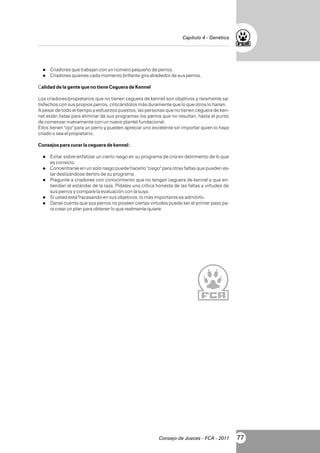Capítulo 4 - Genética

l
Criadores que trabajan con un número pequeño de perros.
l
Criadores quienes cada momento brillante gira alrededor de sus perros.

Calidad de la gente que no tiene Ceguera de Kennel
Los criadores/propietarios que no tienen ceguera de kennel son objetivos y raramente satisfechos con sus propios perros, criticándolos más duramente que lo que otros lo harían.
A pesar de todo el tiempo y esfuerzos puestos, las personas que no tienen ceguera de kennel están listas para eliminar de sus programas los perros que no resultan, hasta el punto
de comenzar nuevamente con un nuevo plantel fundacional.
Ellos tienen "ojo" para un perro y pueden apreciar uno excelente sin importar quien lo haya
criado o sea el propietario.
Consejos para curar la ceguera de kennel:
l sobre enfatizar un cierto rasgo en su programa de cría en detrimento de lo que
Evitar

es correcto.
l
Concentrarse en un solo rasgo puede hacerlo "ciego" para otras faltas que pueden es-

tar deslizándose dentro de su programa.
a criadores con conocimiento que no tengan ceguera de kennel y que entiendan el estándar de la raza. Pídales una crítica honesta de las faltas y virtudes de
sus perros y compare la evaluación con la suya.
l
Si usted está fracasando en sus objetivos, lo más importante es admitirlo.
l cuenta que sus perros no poseen ciertas virtudes puede ser el primer paso paDarse
ra crear un plan para obtener lo que realmente quiere.
l
Pregunte

Consejo de Jueces - FCA - 2011

77

 