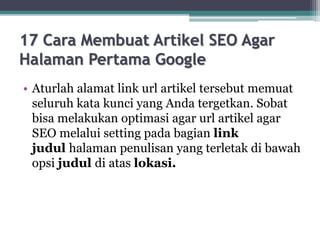 17 Cara Membuat Artikel SEO Agar
Halaman Pertama Google
• Aturlah alamat link url artikel tersebut memuat
seluruh kata kunci yang Anda tergetkan. Sobat
bisa melakukan optimasi agar url artikel agar
SEO melalui setting pada bagian link
judul halaman penulisan yang terletak di bawah
opsi judul di atas lokasi.
 