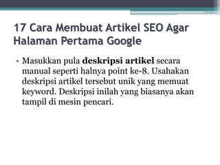 17 Cara Membuat Artikel SEO Agar
Halaman Pertama Google
• Masukkan pula deskripsi artikel secara
manual seperti halnya point ke-8. Usahakan
deskripsi artikel tersebut unik yang memuat
keyword. Deskripsi inilah yang biasanya akan
tampil di mesin pencari.
 