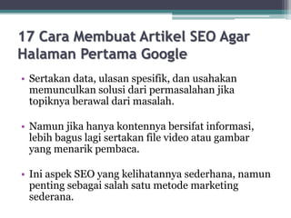 17 Cara Membuat Artikel SEO Agar
Halaman Pertama Google
• Sertakan data, ulasan spesifik, dan usahakan
memunculkan solusi dari permasalahan jika
topiknya berawal dari masalah.
• Namun jika hanya kontennya bersifat informasi,
lebih bagus lagi sertakan file video atau gambar
yang menarik pembaca.
• Ini aspek SEO yang kelihatannya sederhana, namun
penting sebagai salah satu metode marketing
sederana.
 
