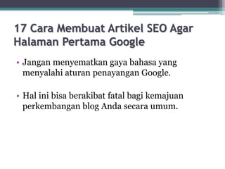 17 Cara Membuat Artikel SEO Agar
Halaman Pertama Google
• Jangan menyematkan gaya bahasa yang
menyalahi aturan penayangan Google.
• Hal ini bisa berakibat fatal bagi kemajuan
perkembangan blog Anda secara umum.
 