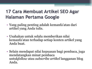 17 Cara Membuat Artikel SEO Agar
Halaman Pertama Google
• Yang paling penting adalah kemanfa'atan dari
artikel yang Anda tulis.
• Usahakan untuk selalu memberikan nilai
kemanfa'atan terhadap setiap konten artikel yang
Anda buat.
• Selain mendapat nilai kepuasan bagi pembaca, juga
mendatangkan minat pembaca
untukfollow atau subscribe artikel langganan blog
Anda.
 