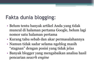 Fakta dunia blogging:
• Belum tentu banyak artikel Anda yang tidak
muncul di halaman pertama Google, belum lagi
nomor satu halaman pertama
• Kurang tahu sebab dan akar permasalahannya
• Namun tidak sadar selama ngeblog masih
“stagnan” dengan posisi yang tidak jelas
• Banyak blogger yang mengabaikan analisa hasil
pencarian seacrh engine
 
