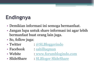 Endingnya
• Demikian informasi ini semoga bermanfaat.
• Jangan lupa untuk share informasi ini agar lebih
bermanfaat buat orang lain juga.
• So, follow juga:
• Twitter : @SLBloggerindo
• Facebook : sahilluqman
• Webite : www.forumblogindo.com
• ݺߣShare : SLBloger ݺߣShare
 