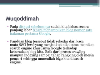 Muqoddimah
• Pada diskusi sebelumnya sudah kita bahas secara
panjang lebar 8 cara menampilkan blog nomor satu
halaman pertama Google.
• Panduan blog tersebut tidak sekedar dari kaca
mata SEO basicyang menjadi teknik utama memikat
search engine khususnya Google terhadap
keberadaan blog kita. Baik dari proses crawling
maupun indexing sampai tahap rangking oleh mesin
pencari sehingga muncullah blgo kita di searh
engine.
 