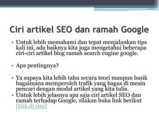Ciri artikel SEO dan ramah Google
• Untuk lebih memahami dan tepat menjalankan tips
kali ini, ada baiknya kita juga mengetahui beberapa
ciri-ciri artikel blog ramah search engine google.
• Apa pentingnya?
• Ya supaya kita lebih tahu secara teori maupun basik
bagaimana memperoleh trafik yang bagus di mesin
pencari dengan modal artikel yang kita tulis.
• Untuk lebih jelasnya apa saja ciri artikel SEO dan
ramah terhadap Google, silakan buka link berikut
[klik di sini]
 