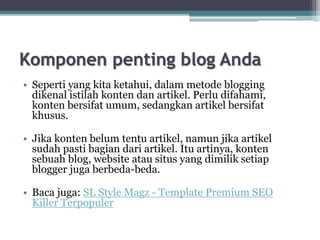 Komponen penting blog Anda
• Seperti yang kita ketahui, dalam metode blogging
dikenal istilah konten dan artikel. Perlu difahami,
konten bersifat umum, sedangkan artikel bersifat
khusus.
• Jika konten belum tentu artikel, namun jika artikel
sudah pasti bagian dari artikel. Itu artinya, konten
sebuah blog, website atau situs yang dimilik setiap
blogger juga berbeda-beda.
• Baca juga: SL Style Magz - Template Premium SEO
Killer Terpopuler
 