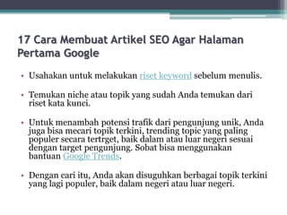 17 Cara Membuat Artikel SEO Agar Halaman
Pertama Google
• Usahakan untuk melakukan riset keyword sebelum menulis.
• Temukan niche atau topik yang sudah Anda temukan dari
riset kata kunci.
• Untuk menambah potensi trafik dari pengunjung unik, Anda
juga bisa mecari topik terkini, trending topic yang paling
populer secara tertrget, baik dalam atau luar negeri sesuai
dengan target pengunjung. Sobat bisa menggunakan
bantuan Google Trends.
• Dengan cari itu, Anda akan disuguhkan berbagai topik terkini
yang lagi populer, baik dalam negeri atau luar negeri.
 