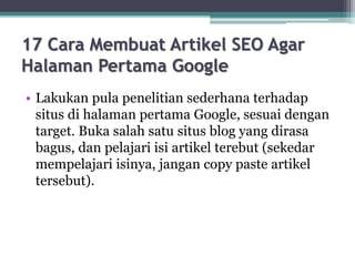 17 Cara Membuat Artikel SEO Agar
Halaman Pertama Google
• Lakukan pula penelitian sederhana terhadap
situs di halaman pertama Google, sesuai dengan
target. Buka salah satu situs blog yang dirasa
bagus, dan pelajari isi artikel terebut (sekedar
mempelajari isinya, jangan copy paste artikel
tersebut).
 