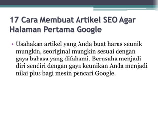 17 Cara Membuat Artikel SEO Agar
Halaman Pertama Google
• Usahakan artikel yang Anda buat harus seunik
mungkin, seoriginal mungkin sesuai dengan
gaya bahasa yang difahami. Berusaha menjadi
diri sendiri dengan gaya keunikan Anda menjadi
nilai plus bagi mesin pencari Google.
 