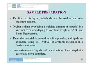 11
SAMPLE PREPARATION
• The first step is drying, which also can be used to determine
moisture content.
• Drying is done by placing a weighed amount of material in a
vacuum oven and drying to constant weight at 55 °C and
1 mm Hg pressure.
• Then, the material is ground to a fine powder, and lipids are
extracted using 19:1 vol/vol chloroform–methanol in a
Soxhlet extractor.
• Prior extraction of lipids makes extraction of carbohydrates
easier and more complete.
 