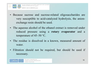 15
• Because sucrose and sucrose-related oligosaccharides are
very susceptible to acid-catalyzed hydrolysis, the anion-
exchange resin should be used.
• The aqueous alcohol of the ethanol extract is removed under
reduced pressure using a rotary evaporator and a
temperature of 45–50 °C.
• The residue is dissolved in a known, measured amount of
water.
• Filtration should not be required, but should be used if
necessary.
 