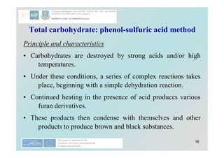 16
Total carbohydrate: phenol-sulfuric acid method
Principle and characteristics
• Carbohydrates are destroyed by strong acids and/or high
temperatures.
• Under these conditions, a series of complex reactions takes
place, beginning with a simple dehydration reaction.
• Continued heating in the presence of acid produces various
furan derivatives.
• These products then condense with themselves and other
products to produce brown and black substances.
 