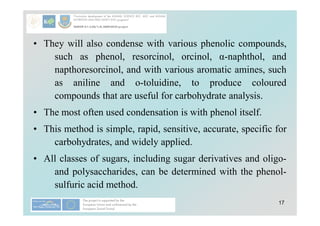 17
• They will also condense with various phenolic compounds,
such as phenol, resorcinol, orcinol, α-naphthol, and
napthoresorcinol, and with various aromatic amines, such
as aniline and o-toluidine, to produce coloured
compounds that are useful for carbohydrate analysis.
• The most often used condensation is with phenol itself.
• This method is simple, rapid, sensitive, accurate, specific for
carbohydrates, and widely applied.
• All classes of sugars, including sugar derivatives and oligo-
and polysaccharides, can be determined with the phenol-
sulfuric acid method.
 