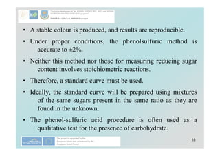 18
• A stable colour is produced, and results are reproducible.
• Under proper conditions, the phenolsulfuric method is
accurate to ±2%.
• Neither this method nor those for measuring reducing sugar
content involves stoichiometric reactions.
• Therefore, a standard curve must be used.
• Ideally, the standard curve will be prepared using mixtures
of the same sugars present in the same ratio as they are
found in the unknown.
• The phenol-sulfuric acid procedure is often used as a
qualitative test for the presence of carbohydrate.
 