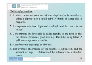 19
Outline of procedure
1. A clear, aqueous solution of carbohydrate(s) is transferred
using a pipette into a small tube. A blank of water also is
prepared.
2. An aqueous solution of phenol is added, and the contents are
mixed.
3. Concentrated sulfuric acid is added rapidly to the tube so that
the stream produces good mixing. The tube is agitated. A
yellow-orange colour results.
4. Absorbance is measured at 490 nm.
5. The average absorbance of the blanks is subtracted, and the
amount of sugar is determined by reference to a standard
curve.
 