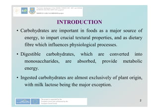 2
2
• Carbohydrates are important in foods as a major source of
energy, to impart crucial textural properties, and as dietary
fibre which influences physiological processes.
• Digestible carbohydrates, which are converted into
monosaccharides, are absorbed, provide metabolic
energy.
• Ingested carbohydrates are almost exclusively of plant origin,
with milk lactose being the major exception.
INTRODUCTION
 