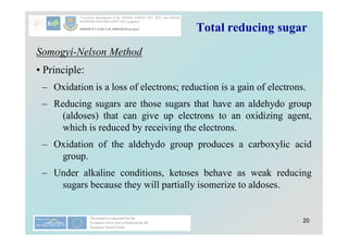 20
Total reducing sugar
Somogyi-Nelson Method
• Principle:
– Oxidation is a loss of electrons; reduction is a gain of electrons.
– Reducing sugars are those sugars that have an aldehydo group
(aldoses) that can give up electrons to an oxidizing agent,
which is reduced by receiving the electrons.
– Oxidation of the aldehydo group produces a carboxylic acid
group.
– Under alkaline conditions, ketoses behave as weak reducing
sugars because they will partially isomerize to aldoses.
 