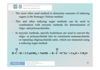 21
– The most often used method to determine amounts of reducing
sugars is the Somogyi–Nelson method.
– This and other reducing sugar methods can be used in
combination with enzymic methods for determination of
oligo- and polysaccharides.
– In enzymic methods, specific hydrolases are used to convert the
oligo- or polysaccharide into its constituent monosaccharide
or repeating oligosaccharide units, which are measured using
a reducing sugar method.
R−C −H + 2 Cu(OH)2 + NaOH → R −C −O−
Na+ + Cu2O + 3 H2O
O
O
 
