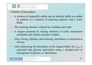 23
• Outline of procedure:
– A solution of copper(II) sulfate and an alkaline buffer are added
by pipettes to a solution of reducing sugars(s) and a water
blank.
– The resulting solution is heated in a boiling water bath.
– A reagent prepared by mixing solutions of acidic ammonium
molybdate and sodium arsenate is added.
– After mixing, dilution, and remixing, absorbance is measured at
520 nm.
– After subtracting the absorbance of the reagent blank, the A520 is
converted into glucose equivalents using a standard plot of
micrograms of glucose vs. absorbance.
 