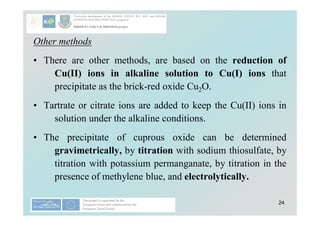 24
Other methods
• There are other methods, are based on the reduction of
Cu(II) ions in alkaline solution to Cu(I) ions that
precipitate as the brick-red oxide Cu2O.
• Tartrate or citrate ions are added to keep the Cu(II) ions in
solution under the alkaline conditions.
• The precipitate of cuprous oxide can be determined
gravimetrically, by titration with sodium thiosulfate, by
titration with potassium permanganate, by titration in the
presence of methylene blue, and electrolytically.
 