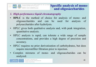 26
Specific analysis of mono-
and oligosaccharides
1. High-performance liquid chromatography
• HPLC is the method of choice for analysis of mono- and
oligosaccharides and can be used for analysis of
polysaccharides after hydrolysis.
• HPLC gives both qualitative analysis and, with peak integration,
quantitative analysis.
• HPLC analysis is rapid, can tolerate a wide range of sample
concentrations, and provides a high degree of precision and
accuracy.
• HPLC requires no prior derivatization of carbohydrates, but does
require micronfilter filtration prior to injection.
• Complex mixtures of mono- and oligosaccharides can be
analyzed.
 