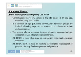 27
Stationary Phases:
Anion-exchange chromatography (AE-HPLC)
– Carbohydrates have pKa values in the pH range 12–14 and are,
therefore, very weak acids.
– In a solution of high pH, some carbohydrate hydroxyl groups are
ionized, allowing sugars to be separated on columns of anion-
exchange resins.
– The general elution sequence is sugar alcohols, monosaccharides,
disaccharides, and higher oligosaccharides.
– AE-HPLC is most often used in conjunction with electrochemical
detection.
– AE-HPLC has been used to examine the complex oligosaccharide
patterns of many food components and products.
 