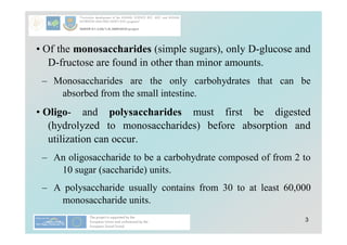 3
• Of the monosaccharides (simple sugars), only D-glucose and
D-fructose are found in other than minor amounts.
– Monosaccharides are the only carbohydrates that can be
absorbed from the small intestine.
• Oligo- and polysaccharides must first be digested
(hydrolyzed to monosaccharides) before absorption and
utilization can occur.
– An oligosaccharide to be a carbohydrate composed of from 2 to
10 sugar (saccharide) units.
– A polysaccharide usually contains from 30 to at least 60,000
monosaccharide units.
 