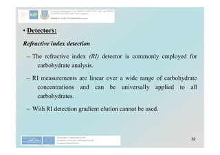 32
• Detectors:
Refractive index detection
– The refractive index (RI) detector is commonly employed for
carbohydrate analysis.
– RI measurements are linear over a wide range of carbohydrate
concentrations and can be universally applied to all
carbohydrates.
– With RI detection gradient elution cannot be used.
 