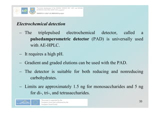 33
Electrochemical detection
– The triplepulsed electrochemical detector, called a
pulsedamperometric detector (PAD) is universally used
with AE-HPLC.
– It requires a high pH.
– Gradient and graded elutions can be used with the PAD.
– The detector is suitable for both reducing and nonreducing
carbohydrates.
– Limits are approximately 1.5 ng for monosaccharides and 5 ng
for di-, tri-, and tetrasaccharides.
 