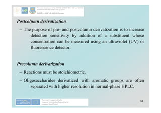 34
Postcolumn derivatization
– The purpose of pre- and postcolumn derivatization is to increase
detection sensitivity by addition of a substituent whose
concentration can be measured using an ultraviolet (UV) or
fluorescence detector.
Precolumn derivatization
– Reactions must be stoichiometric.
– Oligosaccharides derivatized with aromatic groups are often
separated with higher resolution in normal-phase HPLC.
 