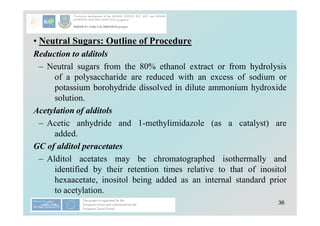 36
• Neutral Sugars: Outline of Procedure
Reduction to alditols
– Neutral sugars from the 80% ethanol extract or from hydrolysis
of a polysaccharide are reduced with an excess of sodium or
potassium borohydride dissolved in dilute ammonium hydroxide
solution.
Acetylation of alditols
– Acetic anhydride and 1-methylimidazole (as a catalyst) are
added.
GC of alditol peracetates
– Alditol acetates may be chromatographed isothermally and
identified by their retention times relative to that of inositol
hexaacetate, inositol being added as an internal standard prior
to acetylation.
 