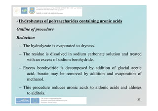 37
• Hydrolyzates of polysaccharides containing uronic acids
Outline of procedure
Reduction
– The hydrolyzate is evaporated to dryness.
– The residue is dissolved in sodium carbonate solution and treated
with an excess of sodium borohydride.
– Excess borohydride is decomposed by addition of glacial acetic
acid; borate may be removed by addition and evaporation of
methanol.
– This procedure reduces uronic acids to aldonic acids and aldoses
to alditols.
 