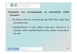 38
Preparation and chromatography of trimethylsilyl (TMS)
derivatives
– The aldonic acids are converted into per-TMS ethers rather than
peracetate esters.
– Trimethylsilyation of free aldonic acids gives derivatives of
lactones, while trimethylsilyation of the sodium salt produces
the ester.
 