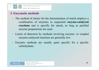 39
3. Enzymatic methods
– The method of choice for the determination of starch employs a
combination of enzymes in sequential enzyme-catalyzed
reactions and is specific for starch, as long as purified
enzyme preparations are used.
– Limits of detection by methods involving enzyme- or coupled
enzyme-catalyzed reactions are generally low.
– Enzymic methods are usually quite specific for a specific
carbohydrate.
 