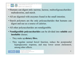 4
• Humans can digest only sucrose, lactose, maltooligosaccharides/
maltodextrins, and starch.
• All are digested with enzymes found in the small intestine.
• Starch polymers are the only polysaccharides that humans can
digest and use as a source of calories.
• All other polysaccharides are nondigestible.
• Nondigestible polysaccharides can be divided into soluble and
insoluble classes.
– They make up dietary fibre.
– They regulate normal bowel function, reduce the postprandial
hyperglycemic response, and may lower serum cholesterol,
among other effects.
 
