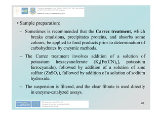 40
• Sample preparation:
– Sometimes is recommended that the Carrez treatment, which
breaks emulsions, precipitates proteins, and absorbs some
colours, be applied to food products prior to determination of
carbohydrates by enzymic methods.
– The Carrez treatment involves addition of a solution of
potassium hexacyanoferrate (K4[Fe(CN)6], potassium
ferrocyanide), followed by addition of a solution of zinc
sulfate (ZnSO4), followed by addition of a solution of sodium
hydroxide.
– The suspension is filtered, and the clear filtrate is used directly
in enzyme-catalyzed assays.
 