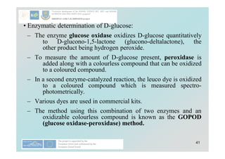 41
• Enzymatic determination of D-glucose:
– The enzyme glucose oxidase oxidizes D-glucose quantitatively
to D-glucono-1,5-lactone (glucono-deltalactone), the
other product being hydrogen peroxide.
– To measure the amount of D-glucose present, peroxidase is
added along with a colourless compound that can be oxidized
to a coloured compound.
– In a second enzyme-catalyzed reaction, the leuco dye is oxidized
to a coloured compound which is measured spectro-
photometrically.
– Various dyes are used in commercial kits.
– The method using this combination of two enzymes and an
oxidizable colourless compound is known as the GOPOD
(glucose oxidase-peroxidase) method.
 
