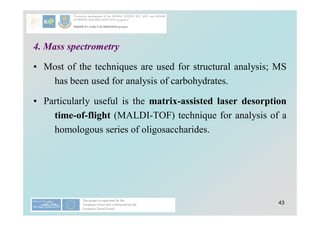 43
4. Mass spectrometry
• Most of the techniques are used for structural analysis; MS
has been used for analysis of carbohydrates.
• Particularly useful is the matrix-assisted laser desorption
time-of-flight (MALDI-TOF) technique for analysis of a
homologous series of oligosaccharides.
 