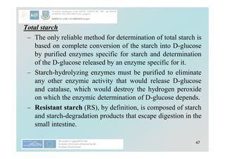 47
Total starch
– The only reliable method for determination of total starch is
based on complete conversion of the starch into D-glucose
by purified enzymes specific for starch and determination
of the D-glucose released by an enzyme specific for it.
– Starch-hydrolyzing enzymes must be purified to eliminate
any other enzymic activity that would release D-glucose
and catalase, which would destroy the hydrogen peroxide
on which the enzymic determination of D-glucose depends.
– Resistant starch (RS), by definition, is composed of starch
and starch-degradation products that escape digestion in the
small intestine.
 